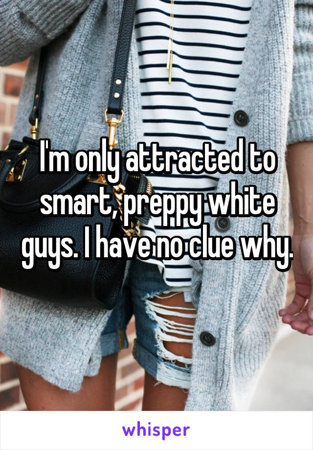 I'm only attracted to smart, preppy white guys. I have no clue why. 