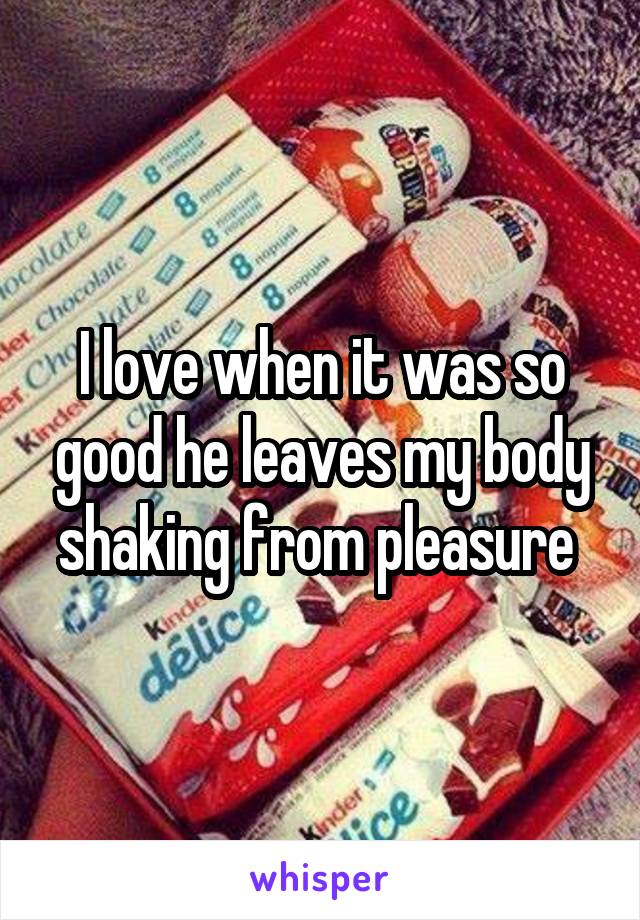 I love when it was so good he leaves my body shaking from pleasure 