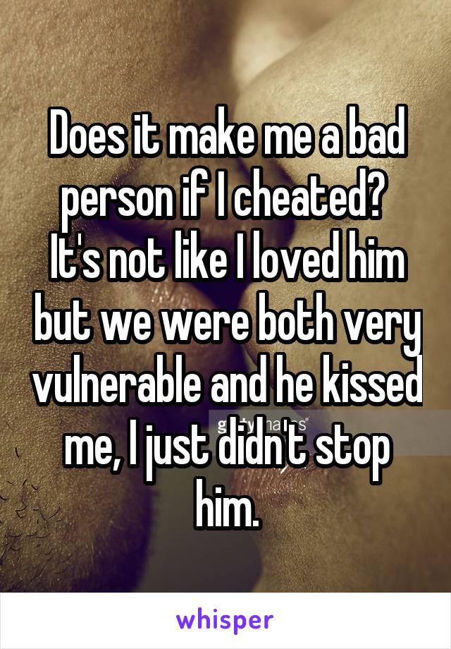 Does it make me a bad person if I cheated? 
It's not like I loved him but we were both very vulnerable and he kissed me, I just didn't stop him.