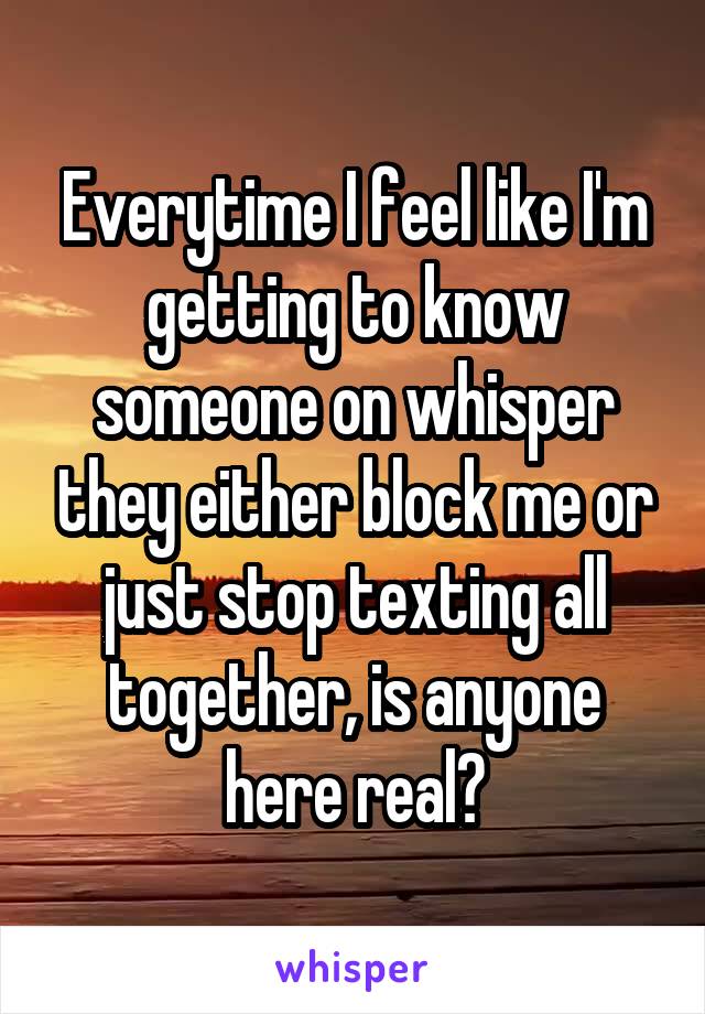 Everytime I feel like I'm getting to know someone on whisper they either block me or just stop texting all together, is anyone here real?