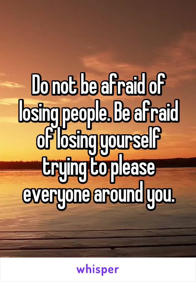 Do not be afraid of losing people. Be afraid of losing yourself trying to please everyone around you.