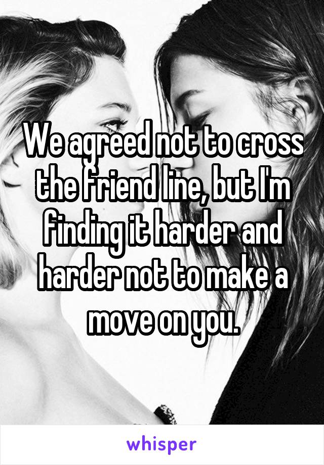 We agreed not to cross the friend line, but I'm finding it harder and harder not to make a move on you.