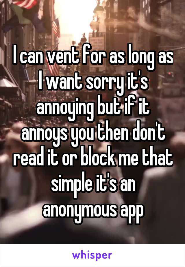 I can vent for as long as I want sorry it's annoying but if it annoys you then don't read it or block me that simple it's an anonymous app