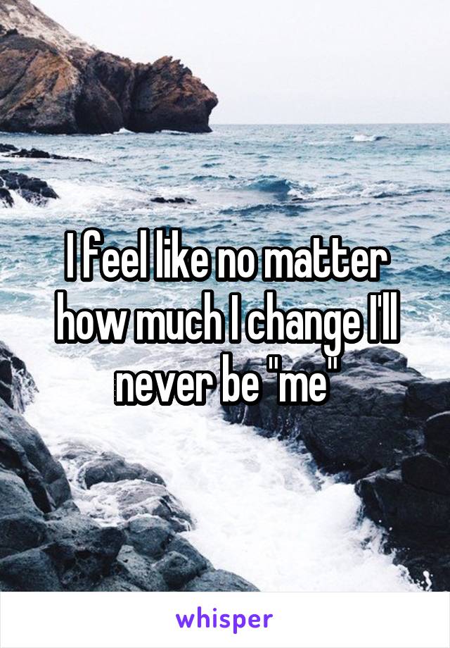 I feel like no matter how much I change I'll never be "me"