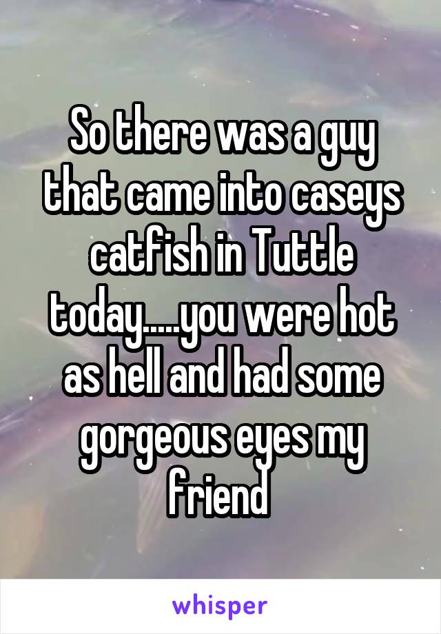So there was a guy that came into caseys catfish in Tuttle today.....you were hot as hell and had some gorgeous eyes my friend 