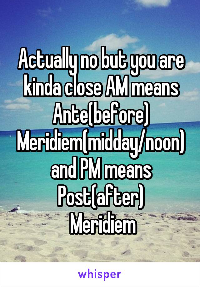 Actually no but you are kinda close AM means Ante(before) Meridiem(midday/noon) and PM means Post(after)
 Meridiem