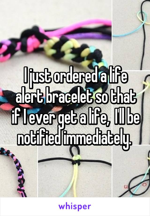 I just ordered a life alert bracelet so that if I ever get a life,  I'll be notified immediately. 