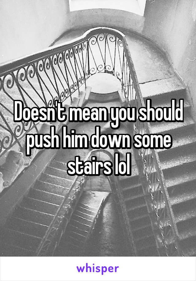 Doesn't mean you should push him down some stairs lol