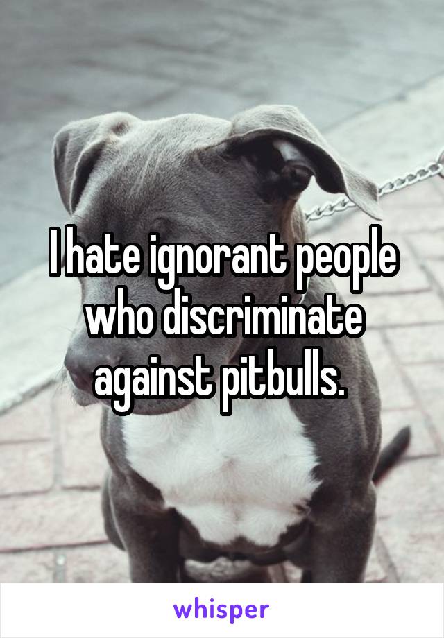 I hate ignorant people who discriminate against pitbulls. 