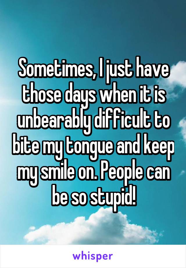 Sometimes, I just have those days when it is unbearably difficult to bite my tongue and keep my smile on. People can be so stupid!