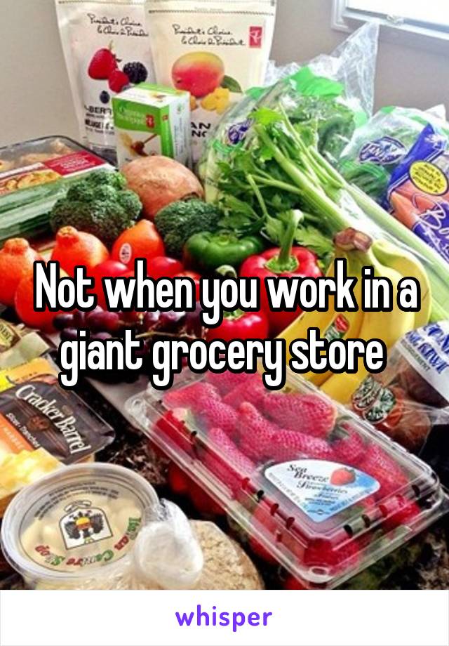 Not when you work in a giant grocery store 