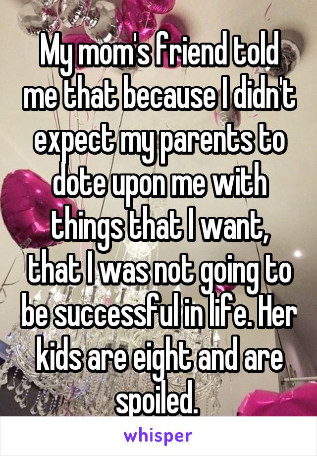 My mom's friend told me that because I didn't expect my parents to dote upon me with things that I want, that I was not going to be successful in life. Her kids are eight and are spoiled. 
