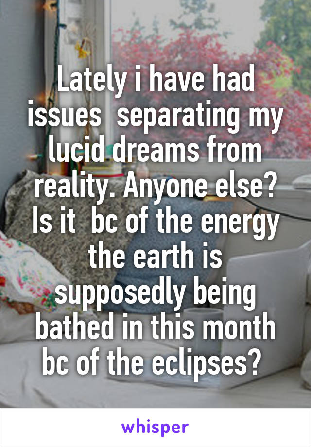 Lately i have had issues  separating my lucid dreams from reality. Anyone else? Is it  bc of the energy the earth is supposedly being bathed in this month bc of the eclipses? 