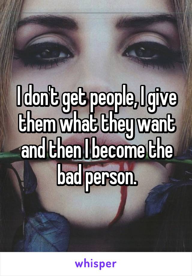 I don't get people, I give them what they want and then I become the bad person.