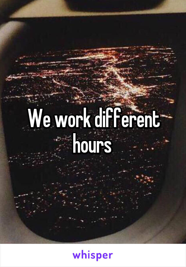 We work different hours 