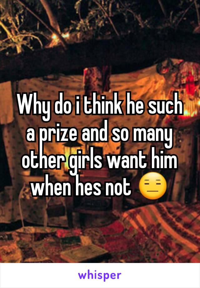 Why do i think he such a prize and so many other girls want him when hes not 😑