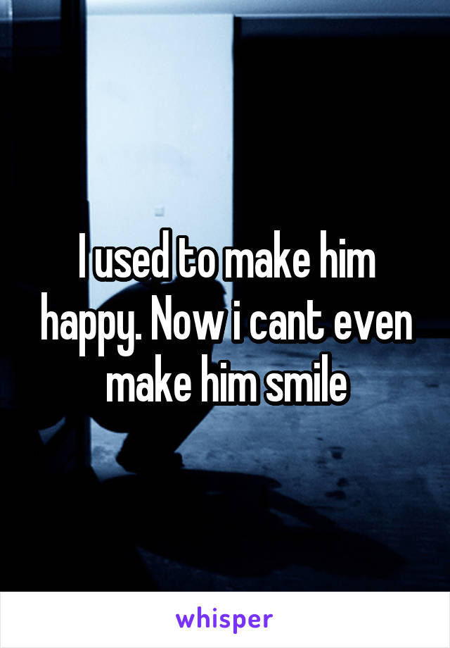 I used to make him happy. Now i cant even make him smile