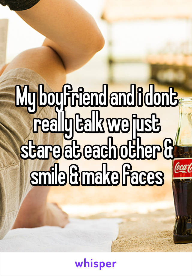 My boyfriend and i dont really talk we just stare at each other & smile & make faces