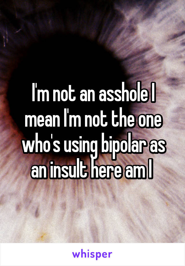 I'm not an asshole I mean I'm not the one who's using bipolar as an insult here am I 