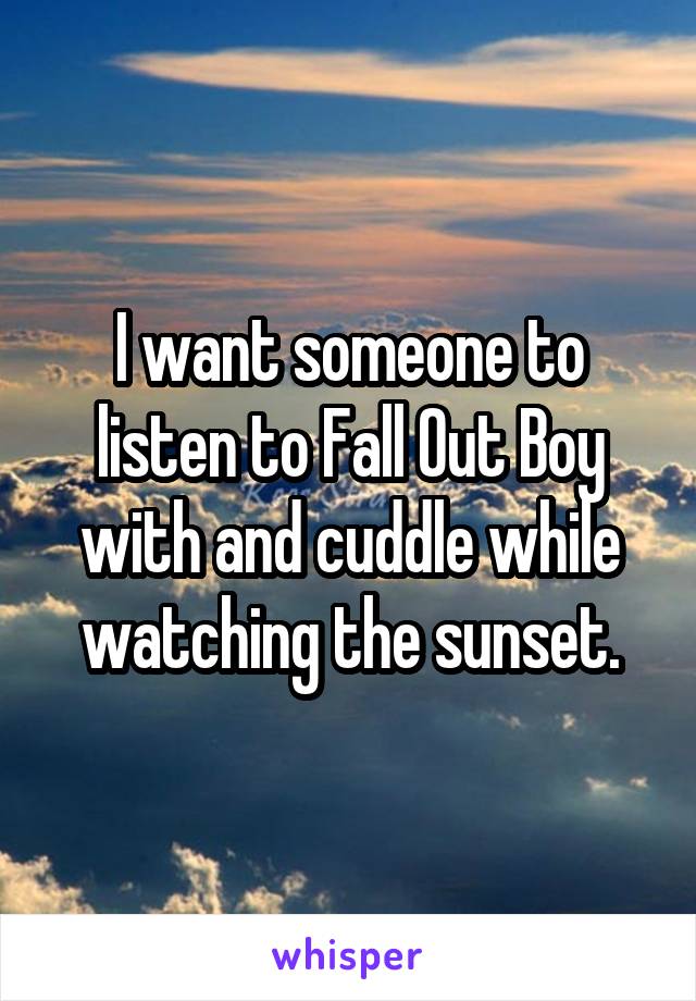 I want someone to listen to Fall Out Boy with and cuddle while watching the sunset.