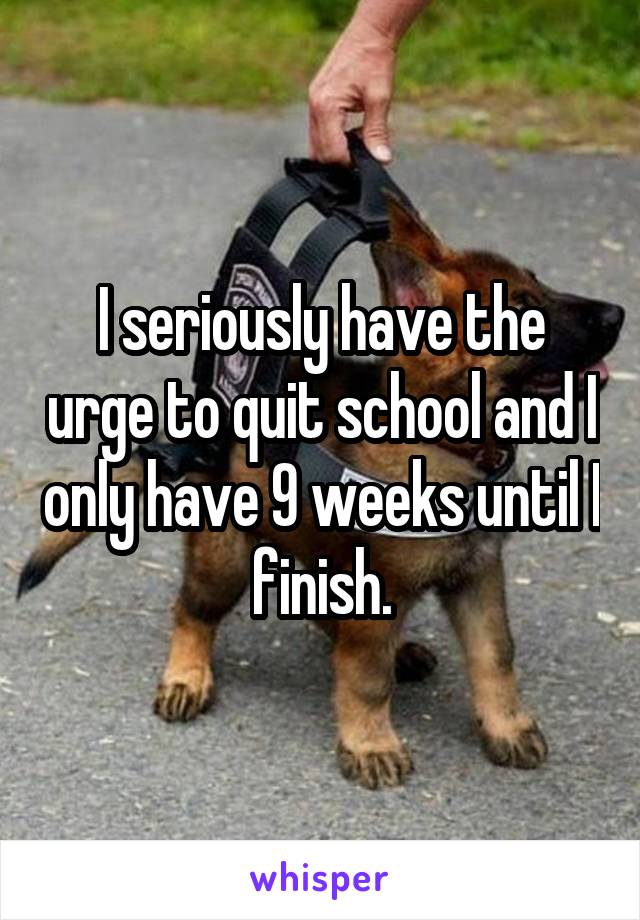 I seriously have the urge to quit school and I only have 9 weeks until I finish.