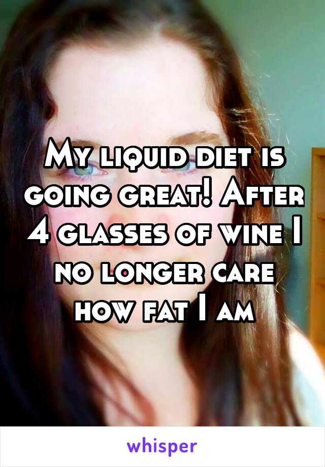 My liquid diet is going great! After 4 glasses of wine I no longer care how fat I am