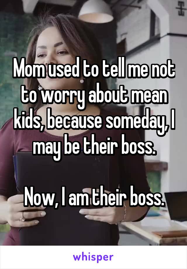 Mom used to tell me not to worry about mean kids, because someday, I may be their boss.

Now, I am their boss.