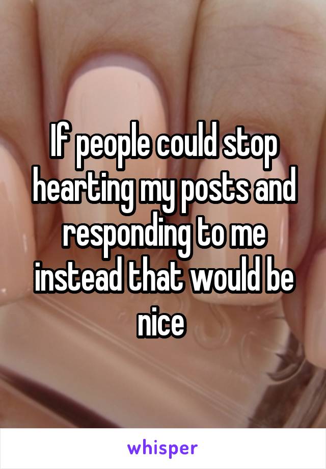 If people could stop hearting my posts and responding to me instead that would be nice 