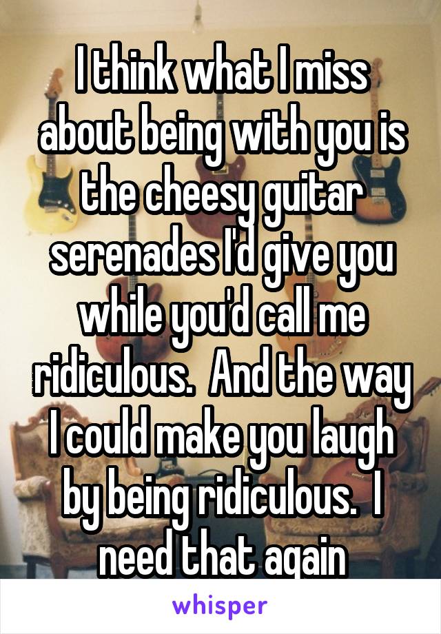 I think what I miss about being with you is the cheesy guitar serenades I'd give you while you'd call me ridiculous.  And the way I could make you laugh by being ridiculous.  I need that again