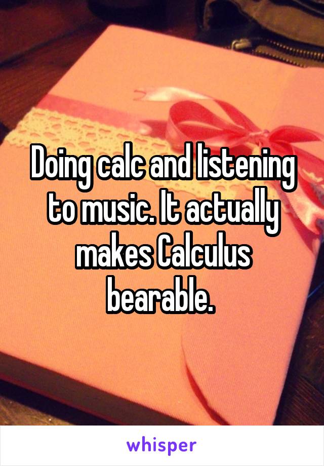 Doing calc and listening to music. It actually makes Calculus bearable. 