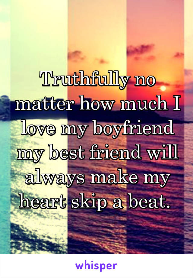 Truthfully no matter how much I love my boyfriend my best friend will always make my heart skip a beat. 