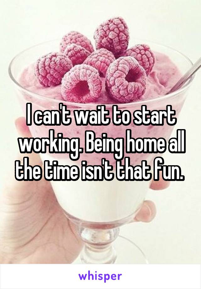 I can't wait to start working. Being home all the time isn't that fun. 
