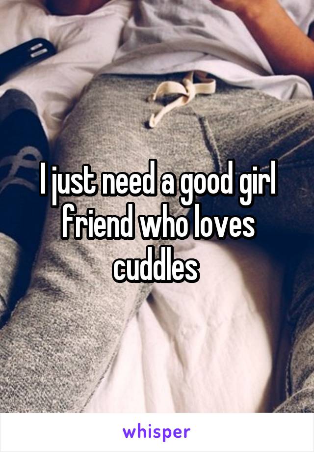 I just need a good girl friend who loves cuddles 