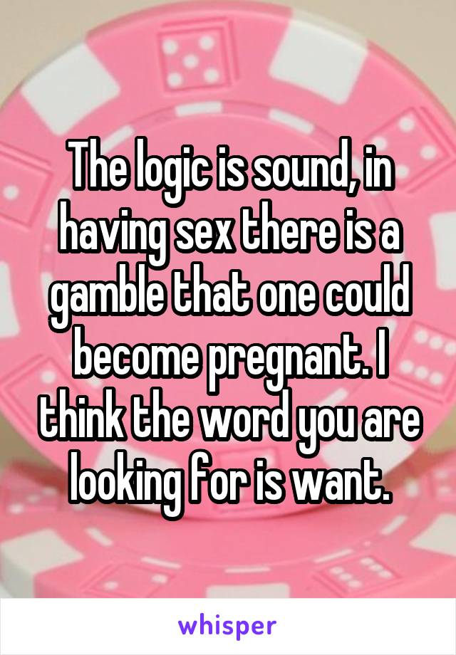 The logic is sound, in having sex there is a gamble that one could become pregnant. I think the word you are looking for is want.