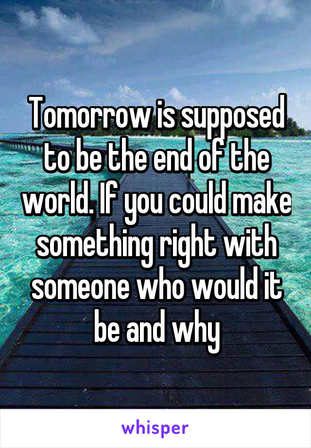 Tomorrow is supposed to be the end of the world. If you could make something right with someone who would it be and why