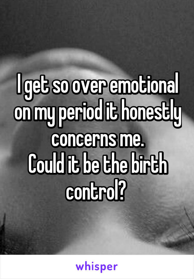 I get so over emotional on my period it honestly concerns me.
Could it be the birth control? 