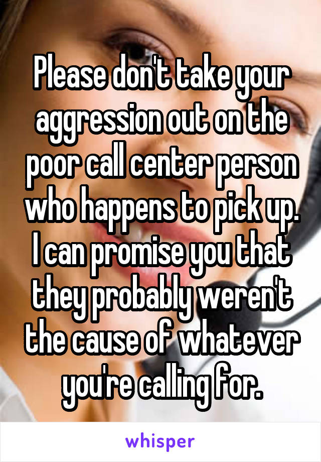 Please don't take your aggression out on the poor call center person who happens to pick up. I can promise you that they probably weren't the cause of whatever you're calling for.