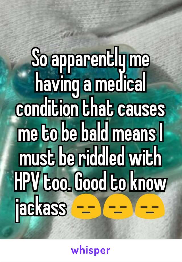 So apparently me having a medical condition that causes me to be bald means I must be riddled with HPV too. Good to know jackass 😑😑😑
