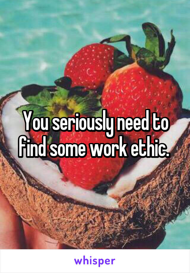 You seriously need to find some work ethic. 