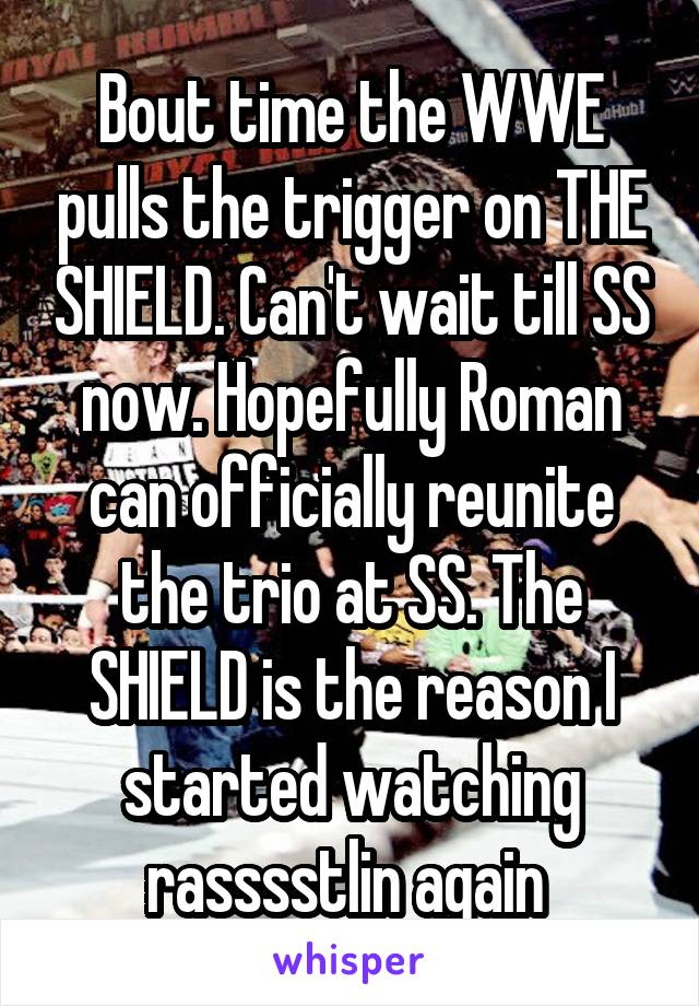 Bout time the WWE pulls the trigger on THE SHIELD. Can't wait till SS now. Hopefully Roman can officially reunite the trio at SS. The SHIELD is the reason I started watching rasssstlin again 