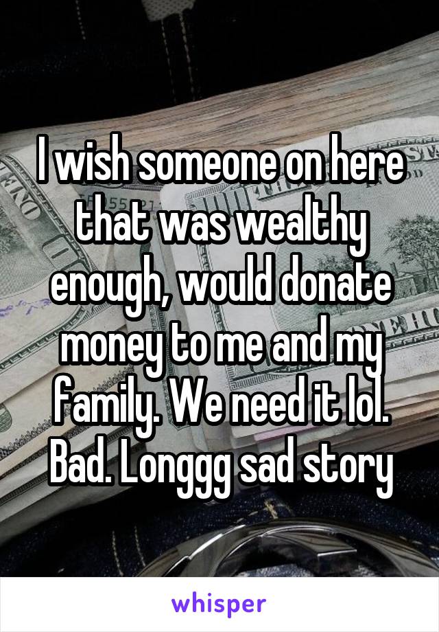 I wish someone on here that was wealthy enough, would donate money to me and my family. We need it lol. Bad. Longgg sad story