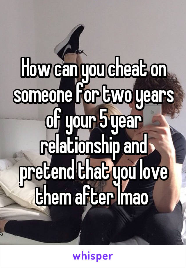 How can you cheat on someone for two years of your 5 year relationship and pretend that you love them after lmao 