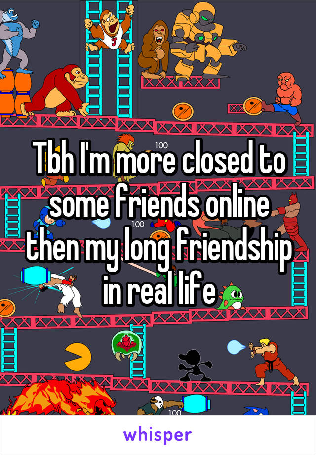 Tbh I'm more closed to some friends online then my long friendship in real life