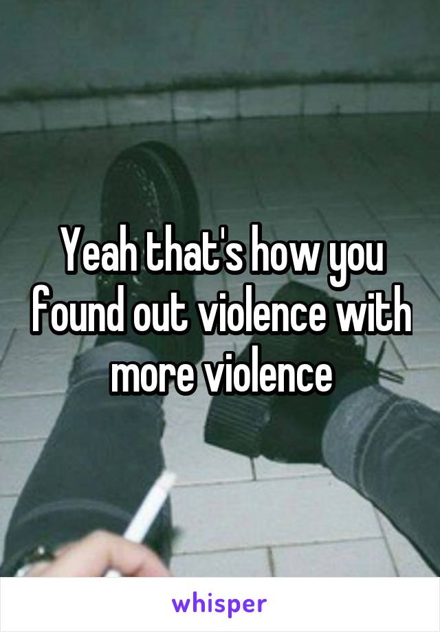 Yeah that's how you found out violence with more violence