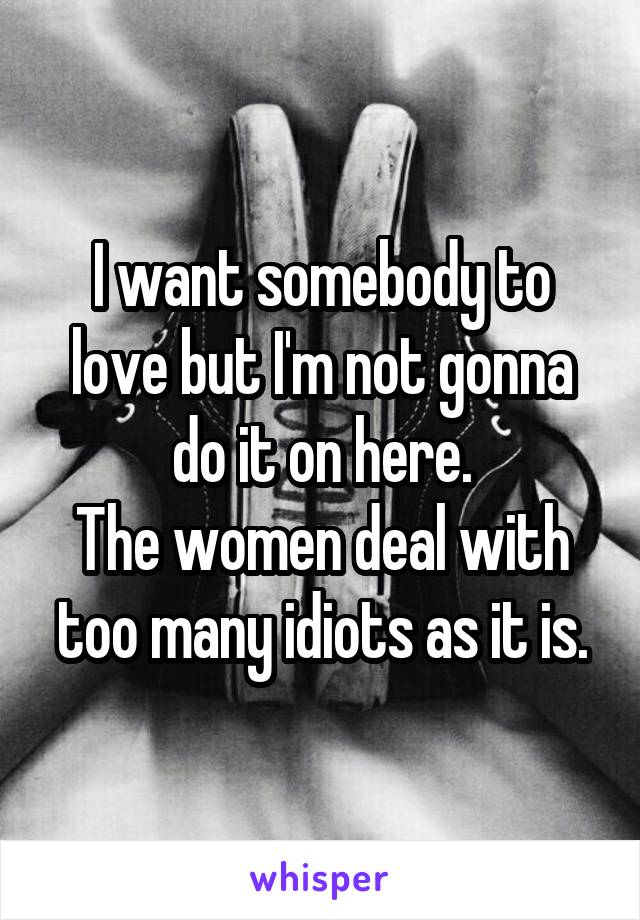 I want somebody to love but I'm not gonna do it on here.
The women deal with too many idiots as it is.