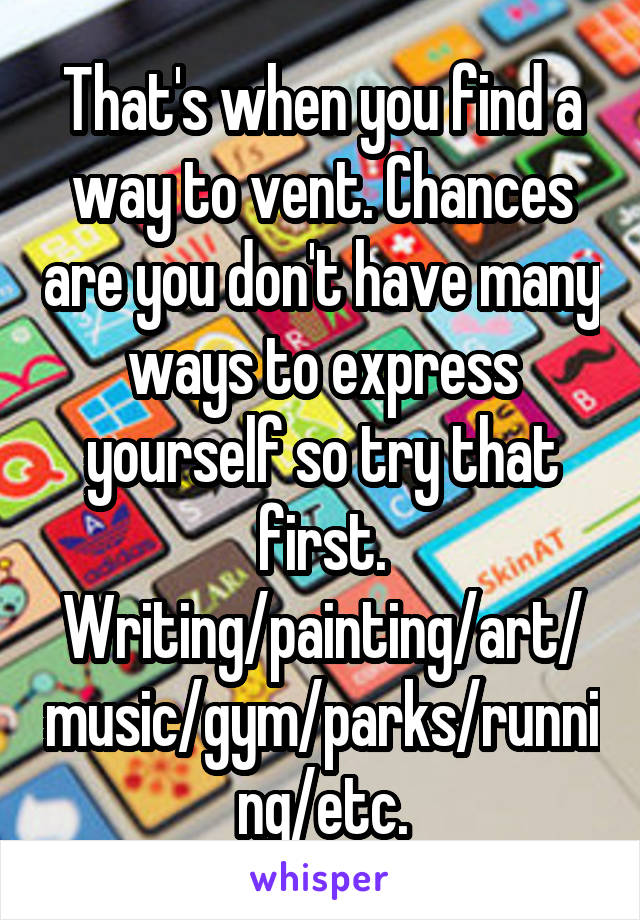 That's when you find a way to vent. Chances are you don't have many ways to express yourself so try that first. Writing/painting/art/music/gym/parks/running/etc.