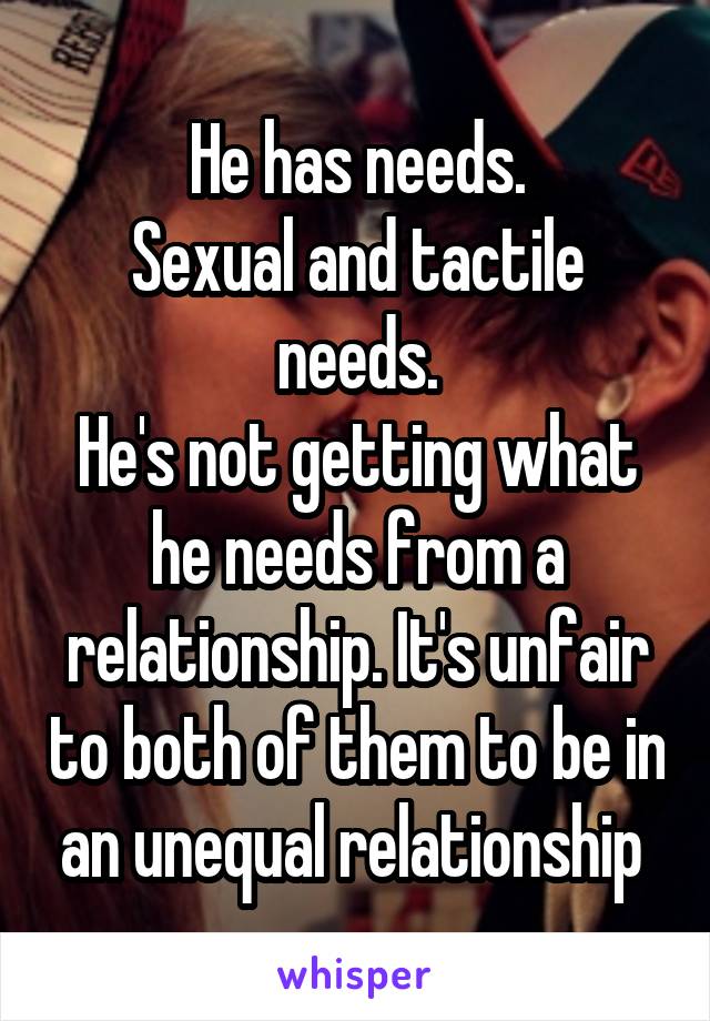 He has needs.
Sexual and tactile needs.
He's not getting what he needs from a relationship. It's unfair to both of them to be in an unequal relationship 