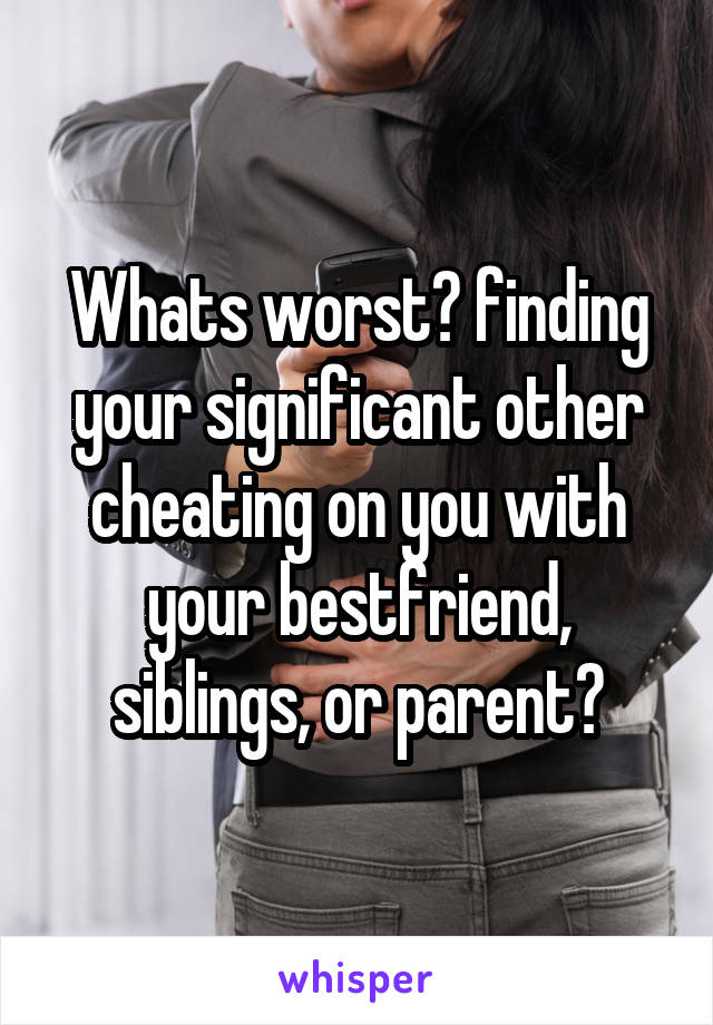 Whats worst? finding your significant other cheating on you with your bestfriend, siblings, or parent?