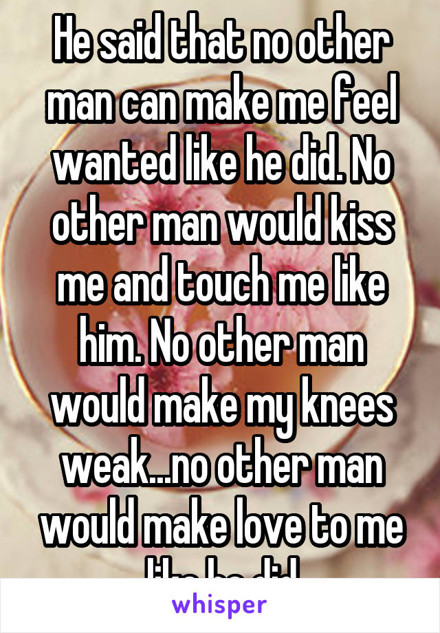 He said that no other man can make me feel wanted like he did. No other man would kiss me and touch me like him. No other man would make my knees weak...no other man would make love to me like he did