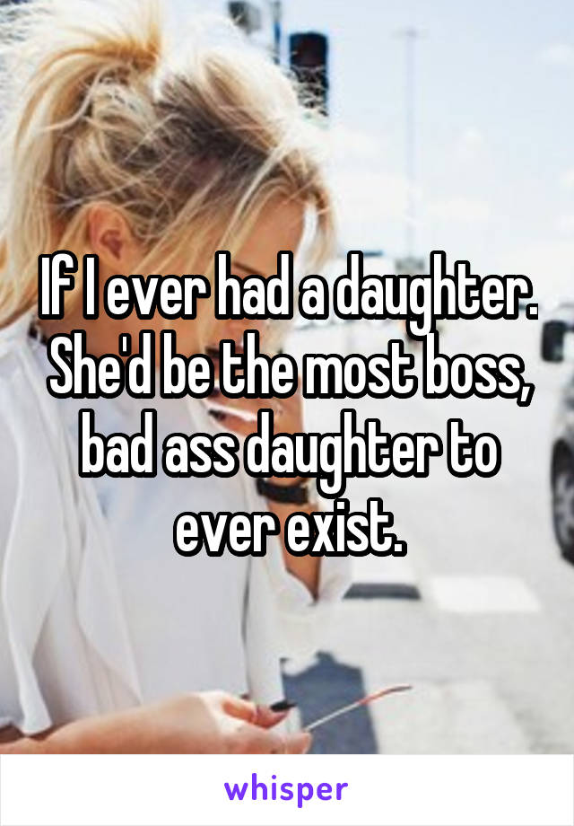 If I ever had a daughter. She'd be the most boss, bad ass daughter to ever exist.